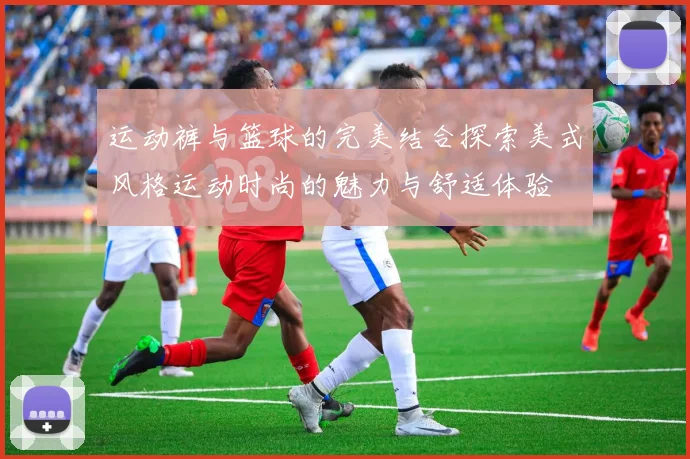 运动裤与篮球的完美结合探索美式风格运动时尚的魅力与舒适体验