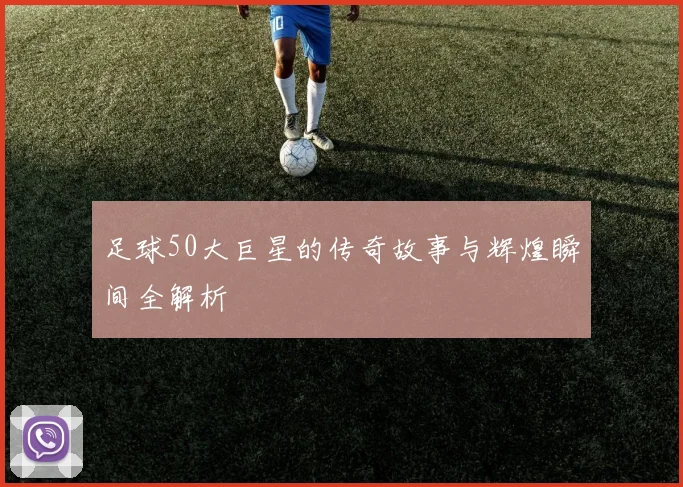 足球50大巨星的传奇故事与辉煌瞬间全解析