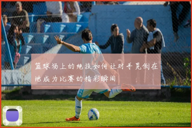 篮球场上的绝技如何让对手晃倒在地成为比赛的精彩瞬间