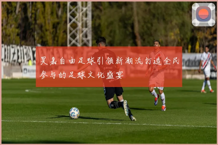 昊嘉自由足球引领新潮流打造全民参与的足球文化盛宴