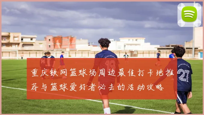 重庆铁网篮球场周边最佳打卡地推荐与篮球爱好者必去的活动攻略