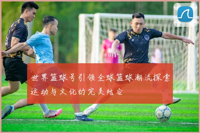 世界篮球号引领全球篮球潮流探索运动与文化的完美结合