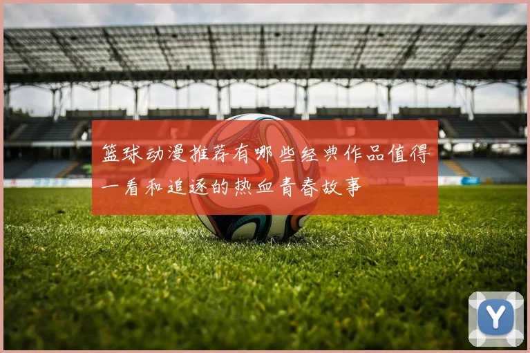 篮球动漫推荐有哪些经典作品值得一看和追逐的热血青春故事