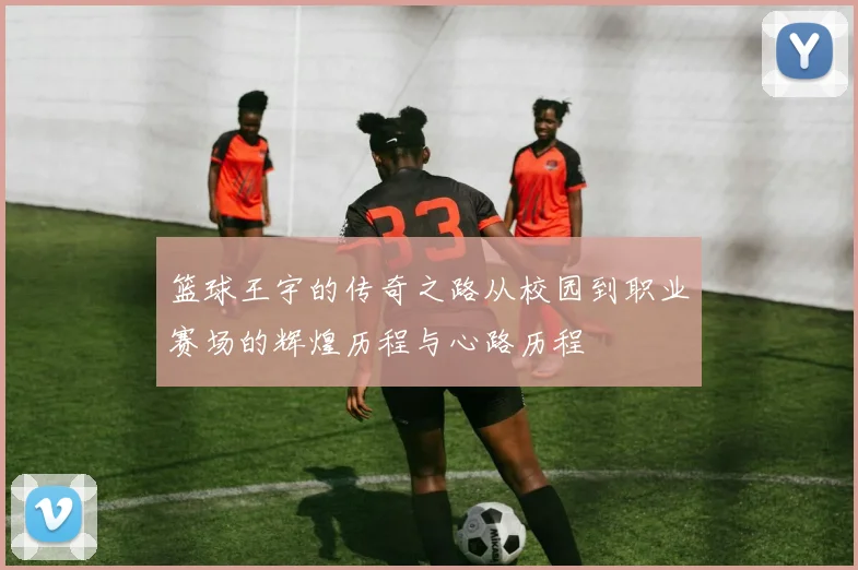 篮球王宇的传奇之路从校园到职业赛场的辉煌历程与心路历程