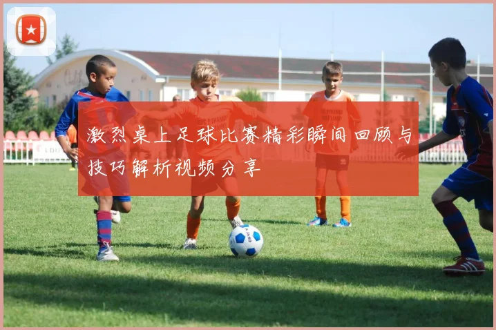 激烈桌上足球比赛精彩瞬间回顾与技巧解析视频分享