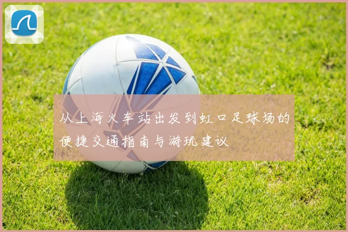 从上海火车站出发到虹口足球场的便捷交通指南与游玩建议